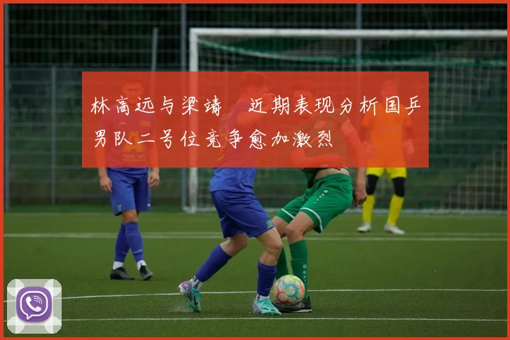 林高远与梁靖崑近期表现分析国乒男队二号位竞争愈加激烈